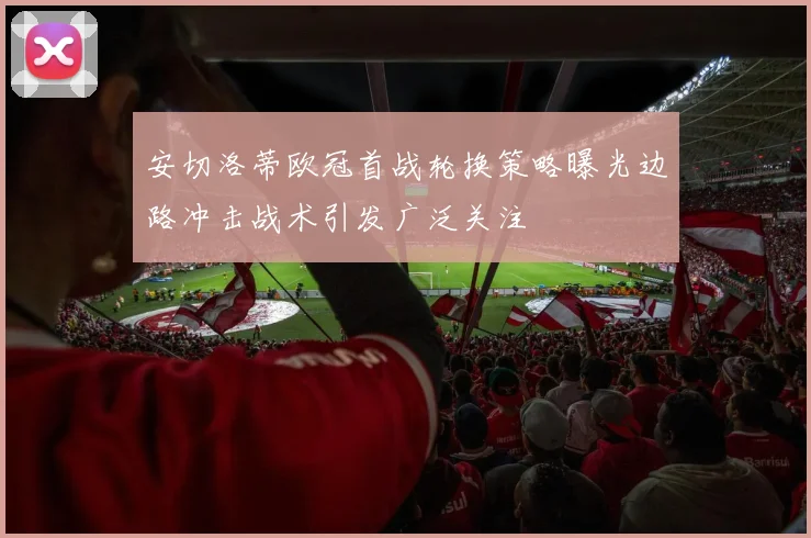 安切洛蒂欧冠首战轮换策略曝光边路冲击战术引发广泛关注