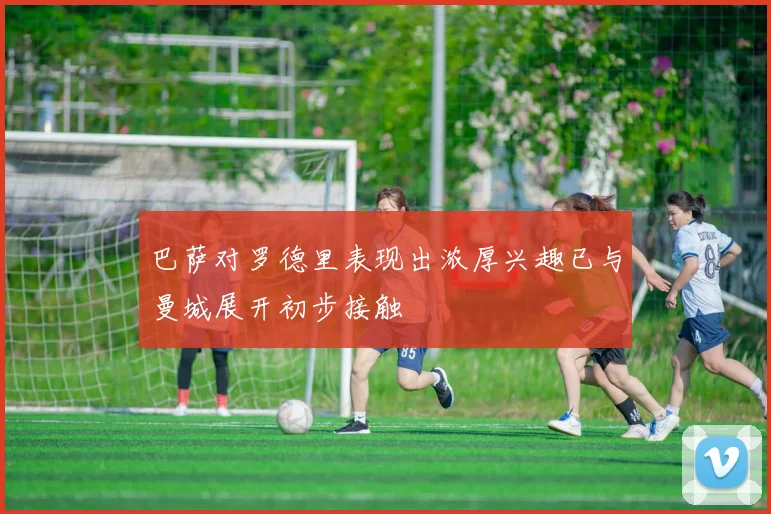 巴萨对罗德里表现出浓厚兴趣已与曼城展开初步接触