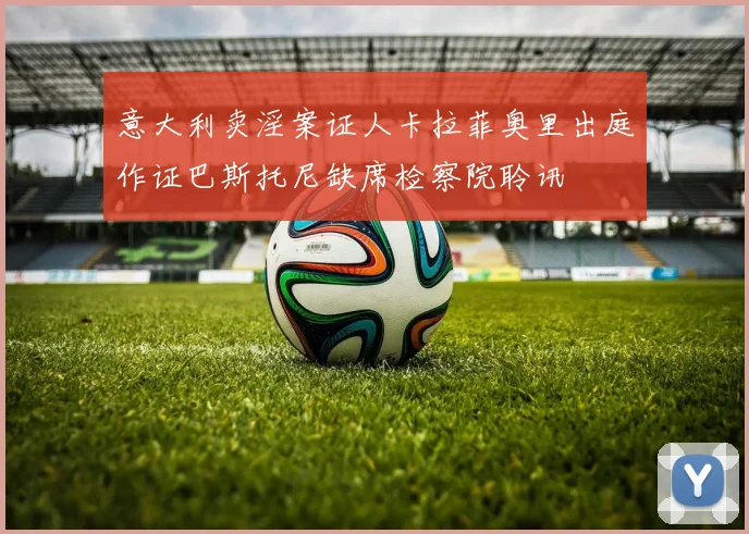 意大利卖淫案证人卡拉菲奥里出庭作证巴斯托尼缺席检察院聆讯