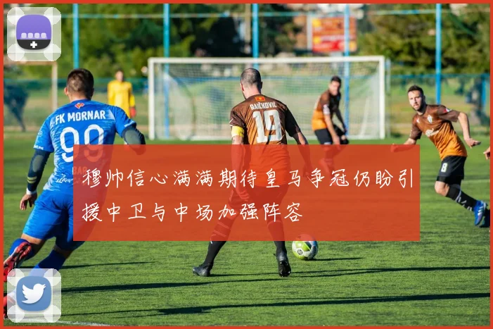 穆帅信心满满期待皇马争冠仍盼引援中卫与中场加强阵容