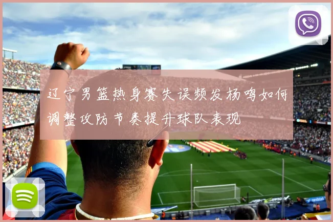 辽宁男篮热身赛失误频发杨鸣如何调整攻防节奏提升球队表现
