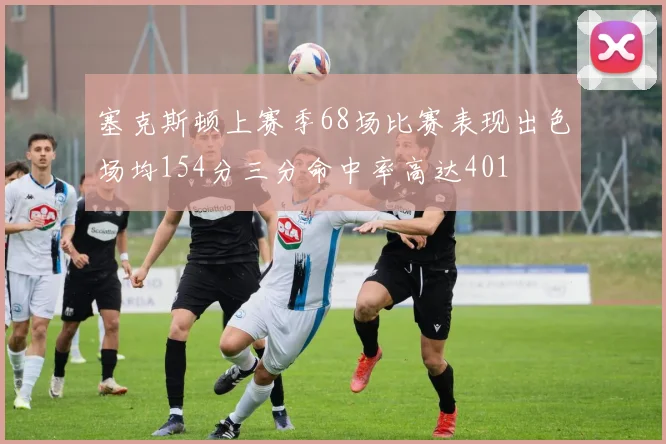 塞克斯顿上赛季68场比赛表现出色场均154分三分命中率高达401