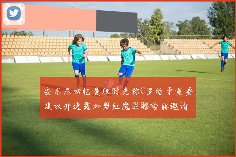 安东尼回忆曼联时光称C罗给予重要建议并透露加盟红魔因滕哈赫邀请